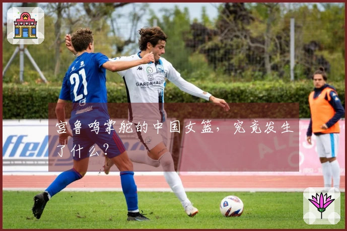 宫鲁鸣掌舵的中国女篮，究竟发生了什么？