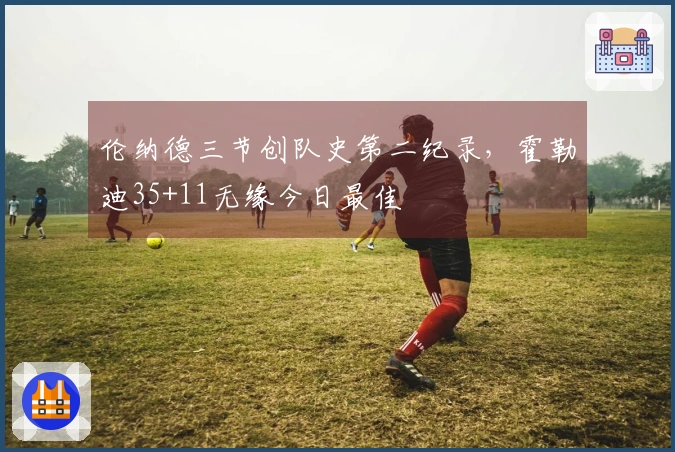 伦纳德三节创队史第二纪录，霍勒迪35+11无缘今日最佳
