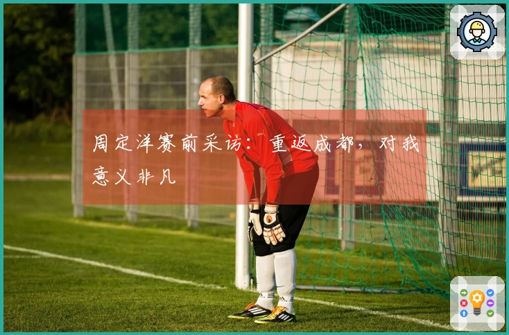 周定洋赛前采访：重返成都，对我意义非凡
