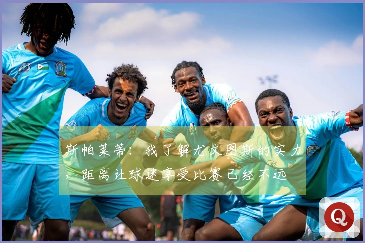 斯帕莱蒂：我了解尤文图斯的实力，距离让球迷享受比赛已经不远