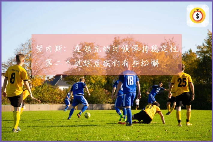 努内斯：在领先的时候保持稳定性，第二个进球后我们有些松懈