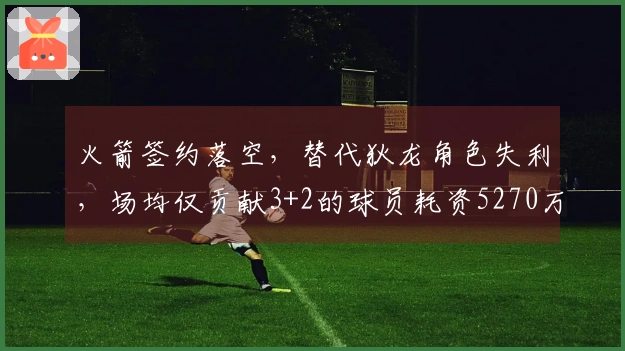 火箭签约落空，替代狄龙角色失利，场均仅贡献3+2的球员耗资5270万美金！