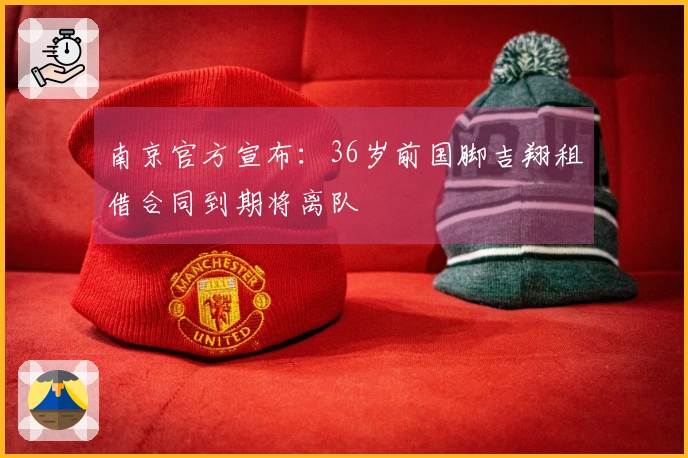 南京官方宣布：36岁前国脚吉翔租借合同到期将离队