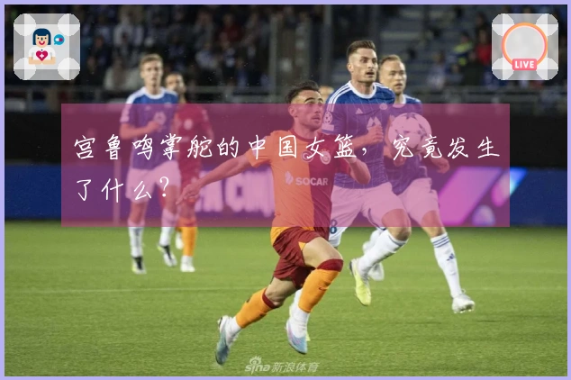 宫鲁鸣掌舵的中国女篮，究竟发生了什么？