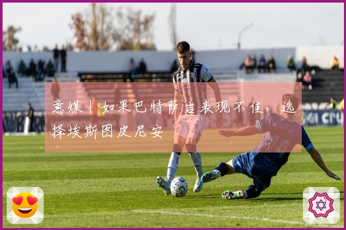 意媒丨如果巴特萨吉表现不佳，选择埃斯图皮尼安