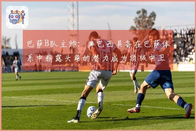 巴萨B队主帅:库巴西具备在巴萨体系中崭露头角的潜力成为顶级中卫