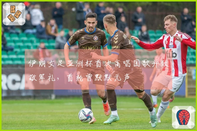 伊朗女足亚洲杯首次高唱国歌并致敬军礼，首轮曾默默无声