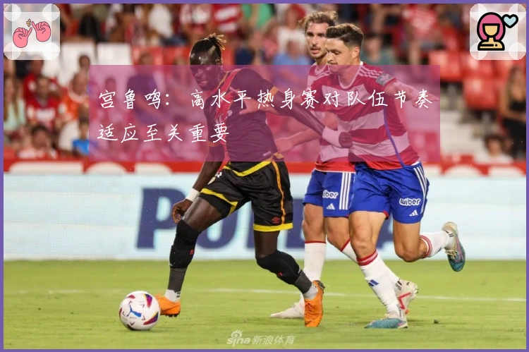 宫鲁鸣：高水平热身赛对队伍节奏适应至关重要